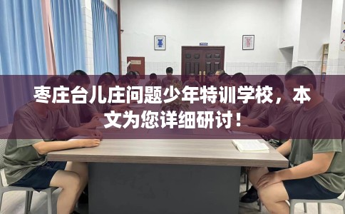 枣庄台儿庄问题少年特训学校，本文为您详细研讨！
