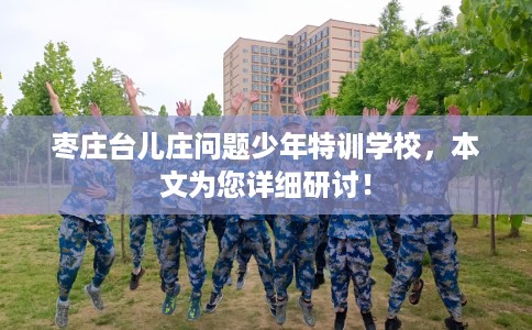 枣庄台儿庄问题少年特训学校，本文为您详细研讨！
