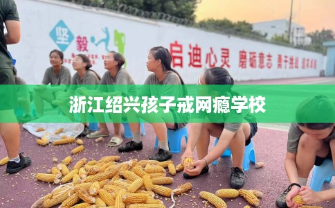 浙江绍兴孩子戒网瘾学校