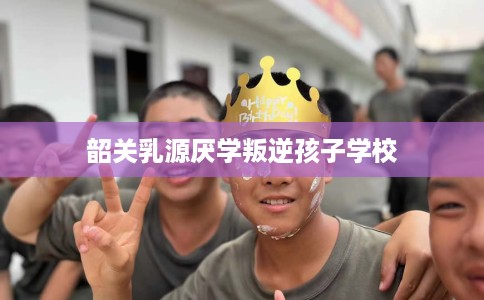 韶关乳源厌学叛逆孩子学校