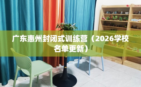 广东惠州封闭式训练营（2026学校名单更新）