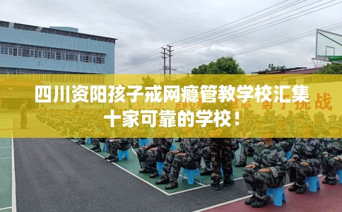 四川资阳孩子戒网瘾管教学校汇集十家可靠的学校！