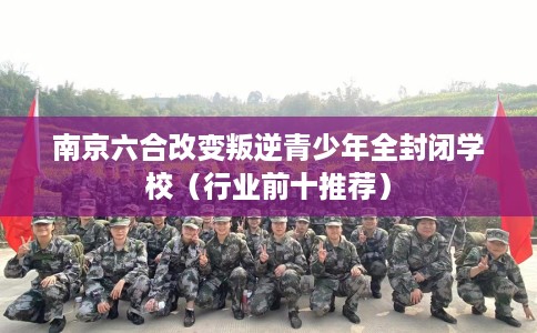 南京六合改变叛逆青少年全封闭学校（行业前十推荐）