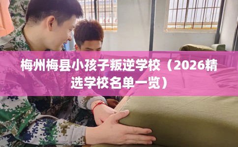 梅州梅县小孩子叛逆学校（2026精选学校名单一览）