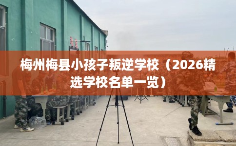 梅州梅县小孩子叛逆学校（2026精选学校名单一览）