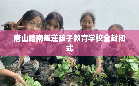 唐山路南叛逆孩子教育学校全封闭式