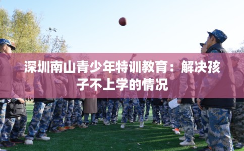 深圳南山青少年特训教育：解决孩子不上学的情况