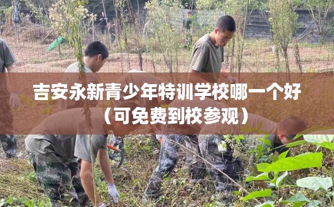 吉安永新青少年特训学校哪一个好（可免费到校参观）