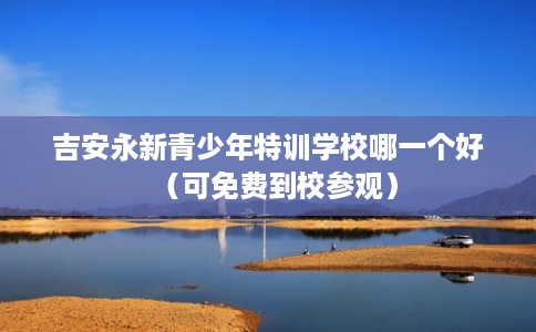 吉安永新青少年特训学校哪一个好（可免费到校参观）
