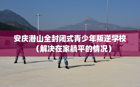 安庆潜山全封闭式青少年叛逆学校（解决在家躺平的情况）