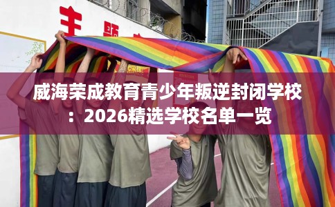 威海荣成教育青少年叛逆封闭学校：2026精选学校名单一览