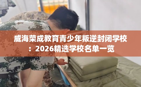 威海荣成教育青少年叛逆封闭学校：2026精选学校名单一览