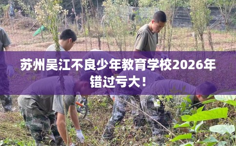 苏州吴江不良少年教育学校2026年错过亏大！