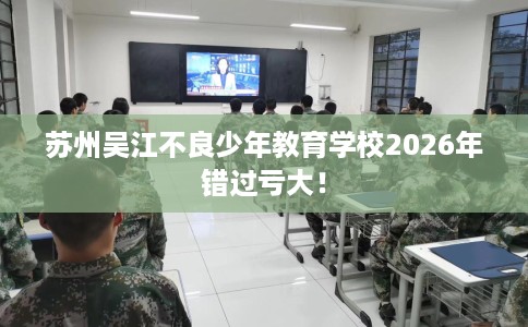 苏州吴江不良少年教育学校2026年错过亏大！