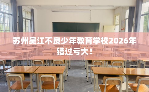 苏州吴江不良少年教育学校2026年错过亏大！