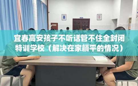 宜春高安孩子不听话管不住全封闭特训学校（解决在家躺平的情况）