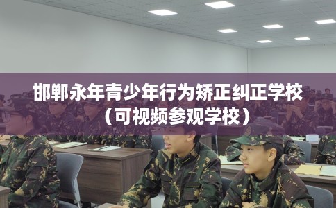 邯郸永年青少年行为矫正纠正学校（可视频参观学校）