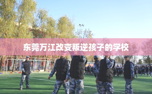东莞万江改变叛逆孩子的学校 东莞万江改变叛逆孩子的学校