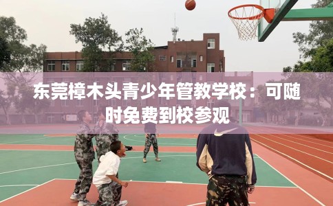 东莞樟木头青少年管教学校：可随时免费到校参观