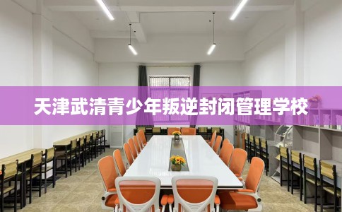 天津武清青少年叛逆封闭管理学校