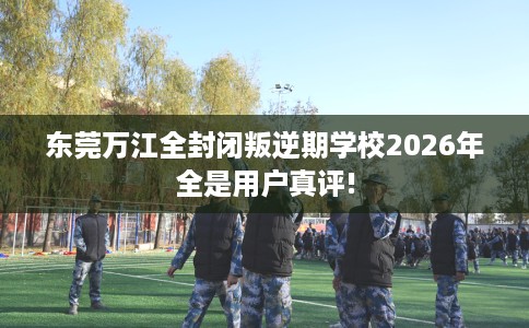 东莞万江全封闭叛逆期学校2026年全是用户真评!