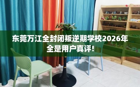 东莞万江全封闭叛逆期学校2026年全是用户真评!