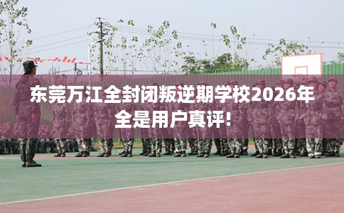 东莞万江全封闭叛逆期学校2026年全是用户真评!