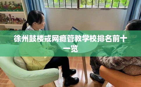 徐州鼓楼戒网瘾管教学校排名前十一览
