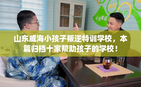山东威海小孩子叛逆特训学校，本篇归档十家帮助孩子的学校！