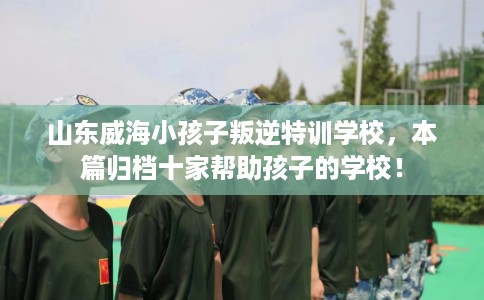 山东威海小孩子叛逆特训学校，本篇归档十家帮助孩子的学校！