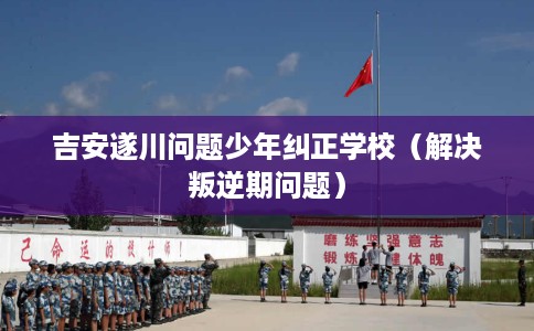 吉安遂川问题少年纠正学校（解决叛逆期问题）