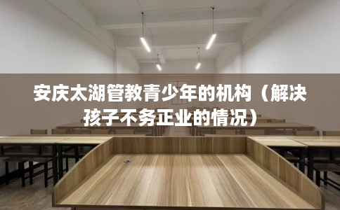 安庆太湖管教青少年的机构（解决孩子不务正业的情况）