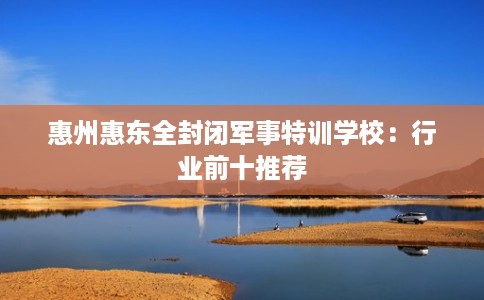 惠州惠东全封闭军事特训学校：行业前十推荐