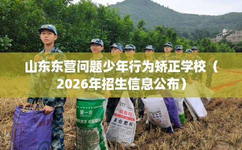 山东东营问题少年行为矫正学校（2026年招生信息公布）