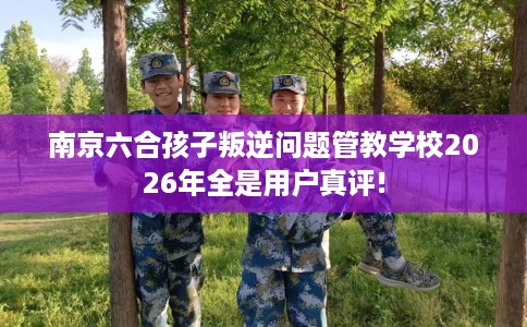 南京六合孩子叛逆问题管教学校2026年全是用户真评!