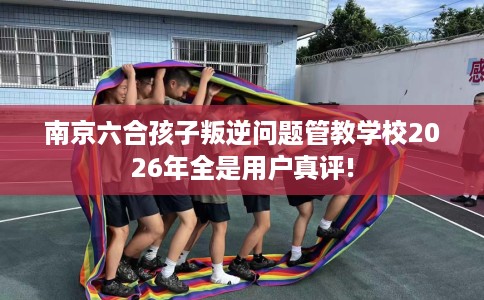 南京六合孩子叛逆问题管教学校2026年全是用户真评!