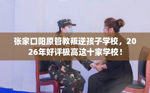 张家口阳原管教叛逆孩子学校，2026年好评极高这十家学校！
