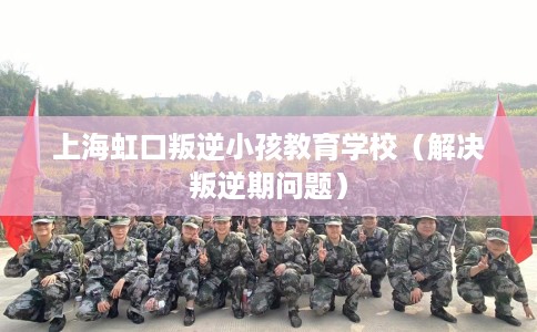 上海虹口叛逆小孩教育学校（解决叛逆期问题）