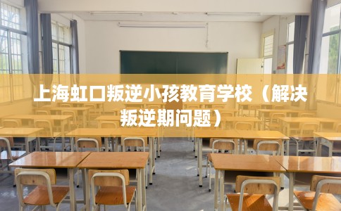 上海虹口叛逆小孩教育学校（解决叛逆期问题）