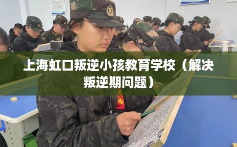 上海虹口叛逆小孩教育学校（解决叛逆期问题）