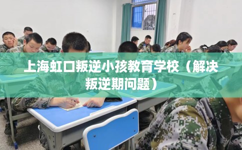 上海虹口叛逆小孩教育学校（解决叛逆期问题）