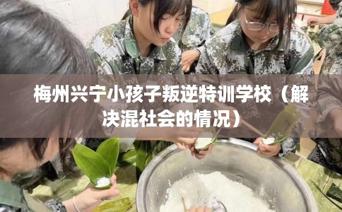 梅州兴宁小孩子叛逆特训学校（解决混社会的情况）