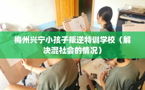 梅州兴宁小孩子叛逆特训学校（解决混社会的情况）