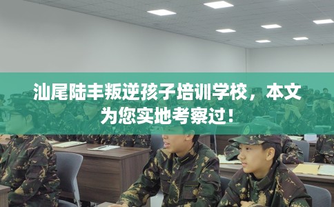 汕尾陆丰叛逆孩子培训学校，本文为您实地考察过！