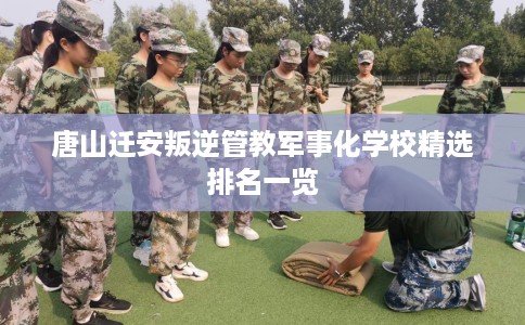 唐山迁安叛逆管教军事化学校精选排名一览
