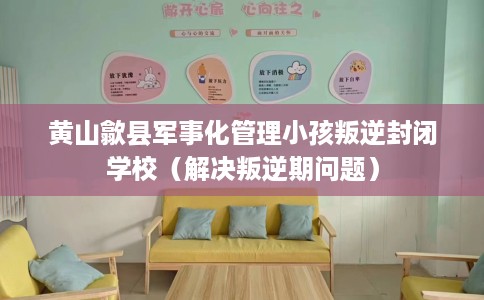 黄山歙县军事化管理小孩叛逆封闭学校（解决叛逆期问题）