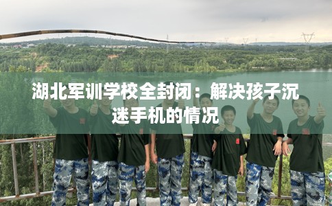 湖北军训学校全封闭：解决孩子沉迷手机的情况