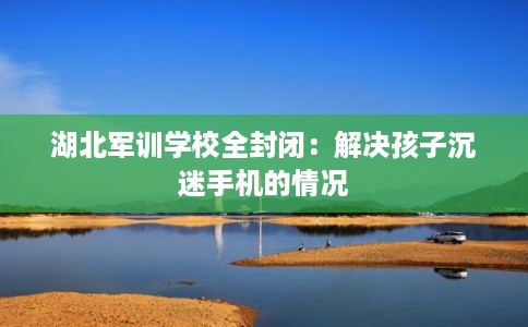 湖北军训学校全封闭：解决孩子沉迷手机的情况