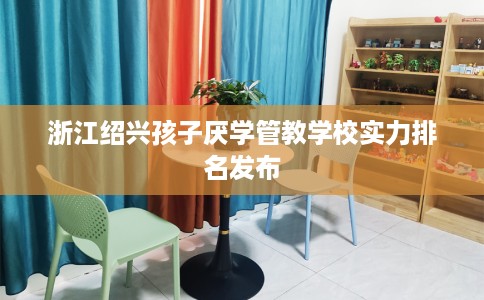 浙江绍兴孩子厌学管教学校实力排名发布