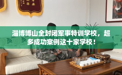 淄博博山全封闭军事特训学校，超多成功案例这十家学校！